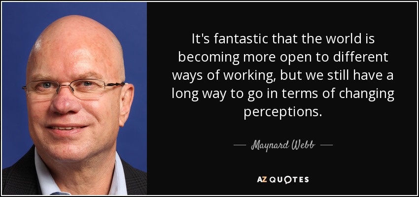 It's fantastic that the world is becoming more open to different ways of working, but we still have a long way to go in terms of changing perceptions. - Maynard Webb