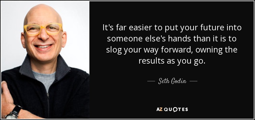 It's far easier to put your future into someone else's hands than it is to slog your way forward, owning the results as you go. - Seth Godin