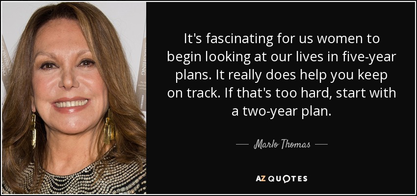 It's fascinating for us women to begin looking at our lives in five-year plans. It really does help you keep on track. If that's too hard, start with a two-year plan. - Marlo Thomas