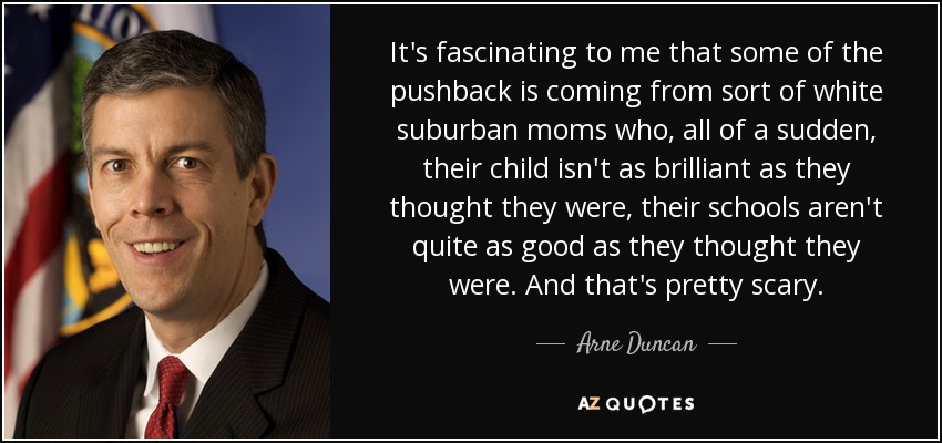 It's fascinating to me that some of the pushback is coming from sort of white suburban moms who, all of a sudden, their child isn't as brilliant as they thought they were, their schools aren't quite as good as they thought they were. And that's pretty scary. - Arne Duncan