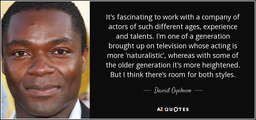 It's fascinating to work with a company of actors of such different ages, experience and talents. I'm one of a generation brought up on television whose acting is more 'naturalistic', whereas with some of the older generation it's more heightened. But I think there's room for both styles. - David Oyelowo