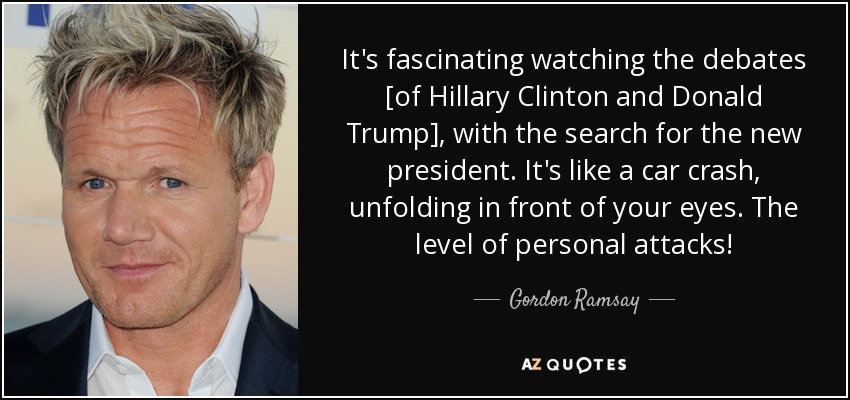 It's fascinating watching the debates [of Hillary Clinton and Donald Trump], with the search for the new president. It's like a car crash, unfolding in front of your eyes. The level of personal attacks! - Gordon Ramsay
