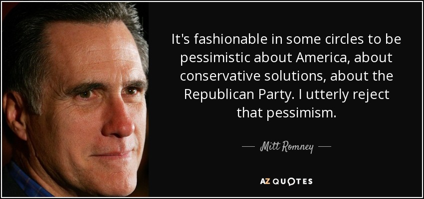 It's fashionable in some circles to be pessimistic about America, about conservative solutions, about the Republican Party. I utterly reject that pessimism. - Mitt Romney