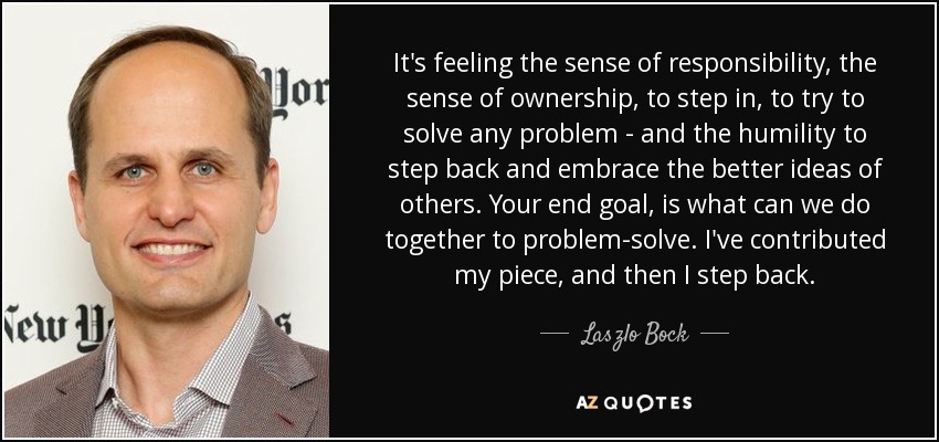 It's feeling the sense of responsibility, the sense of ownership, to step in, to try to solve any problem - and the humility to step back and embrace the better ideas of others. Your end goal, is what can we do together to problem-solve. I've contributed my piece, and then I step back. - Laszlo Bock