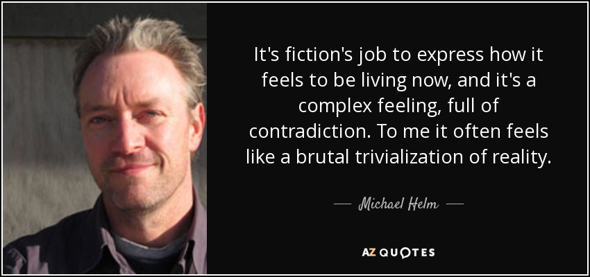 It's fiction's job to express how it feels to be living now, and it's a complex feeling, full of contradiction. To me it often feels like a brutal trivialization of reality. - Michael Helm