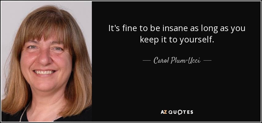 It's fine to be insane as long as you keep it to yourself. - Carol Plum-Ucci