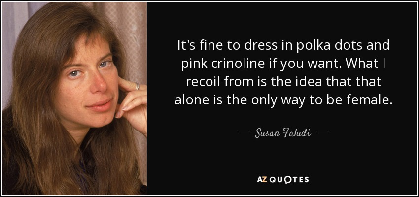 It's fine to dress in polka dots and pink crinoline if you want. What I recoil from is the idea that that alone is the only way to be female. - Susan Faludi