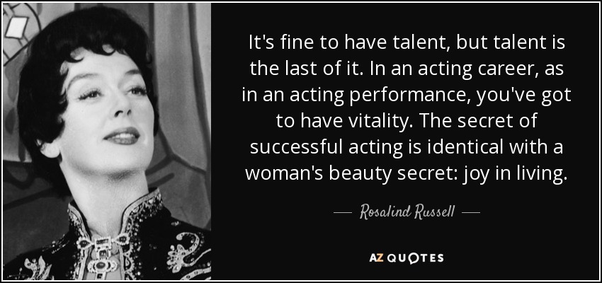 It's fine to have talent, but talent is the last of it. In an acting career, as in an acting performance, you've got to have vitality. The secret of successful acting is identical with a woman's beauty secret: joy in living. - Rosalind Russell