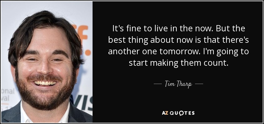 It's fine to live in the now. But the best thing about now is that there's another one tomorrow. I'm going to start making them count. - Tim Tharp