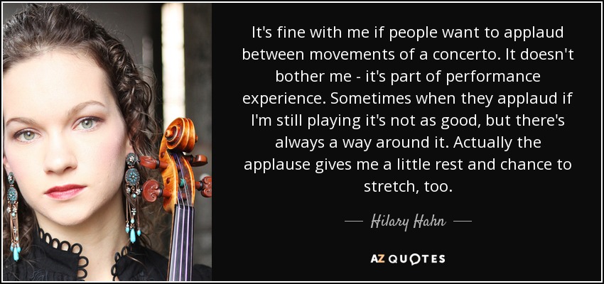 It's fine with me if people want to applaud between movements of a concerto. It doesn't bother me - it's part of performance experience. Sometimes when they applaud if I'm still playing it's not as good, but there's always a way around it. Actually the applause gives me a little rest and chance to stretch, too. - Hilary Hahn