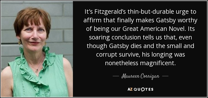 It’s Fitzgerald’s thin-but-durable urge to affirm that finally makes Gatsby worthy of being our Great American Novel. Its soaring conclusion tells us that, even though Gatsby dies and the small and corrupt survive, his longing was nonetheless magnificent. - Maureen Corrigan