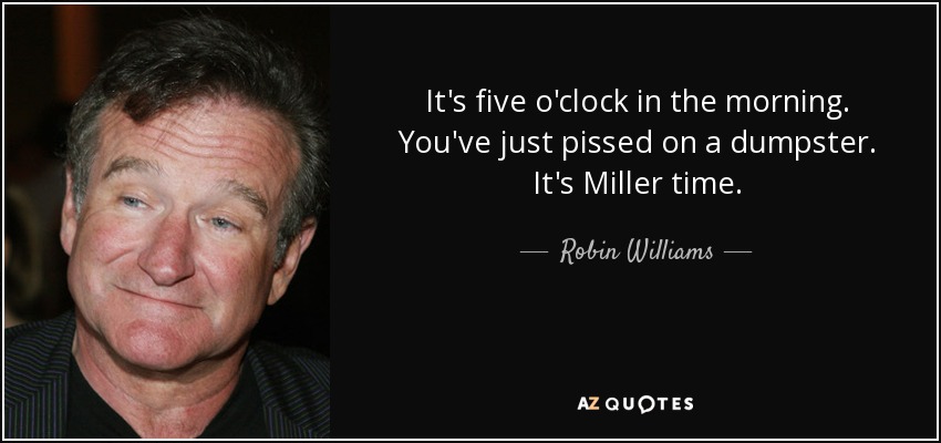 It's five o'clock in the morning. You've just pissed on a dumpster. It's Miller time. - Robin Williams