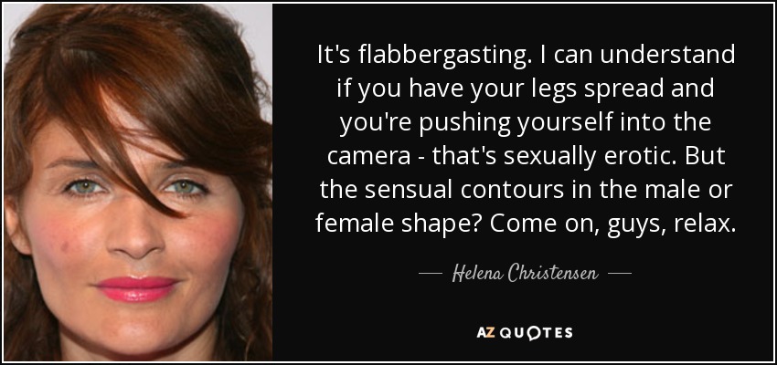 It's flabbergasting. I can understand if you have your legs spread and you're pushing yourself into the camera - that's sexually erotic. But the sensual contours in the male or female shape? Come on, guys, relax. - Helena Christensen