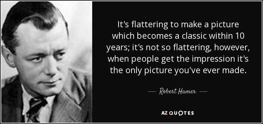 It's flattering to make a picture which becomes a classic within 10 years; it's not so flattering, however, when people get the impression it's the only picture you've ever made. - Robert Hamer