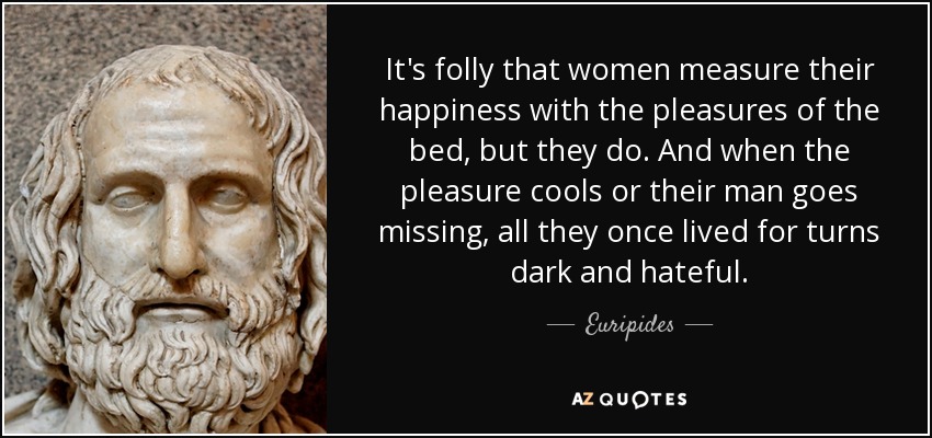 It's folly that women measure their happiness with the pleasures of the bed, but they do. And when the pleasure cools or their man goes missing, all they once lived for turns dark and hateful. - Euripides