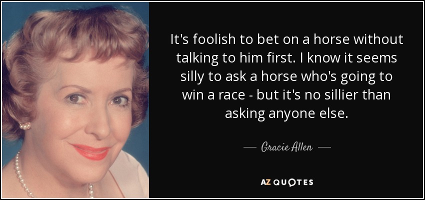 It's foolish to bet on a horse without talking to him first. I know it seems silly to ask a horse who's going to win a race - but it's no sillier than asking anyone else. - Gracie Allen