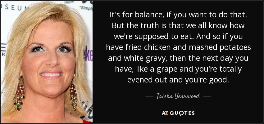 It's for balance, if you want to do that. But the truth is that we all know how we're supposed to eat. And so if you have fried chicken and mashed potatoes and white gravy, then the next day you have, like a grape and you're totally evened out and you're good. - Trisha Yearwood