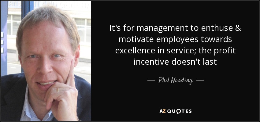 It's for management to enthuse & motivate employees towards excellence in service; the profit incentive doesn't last - Phil Harding