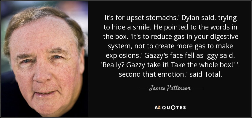 It's for upset stomachs,' Dylan said, trying to hide a smile. He pointed to the words in the box. 'It's to reduce gas in your digestive system, not to create more gas to make explosions.' Gazzy's face fell as Iggy said. 'Really? Gazzy take it! Take the whole box!' 'I second that emotion!' said Total. - James Patterson