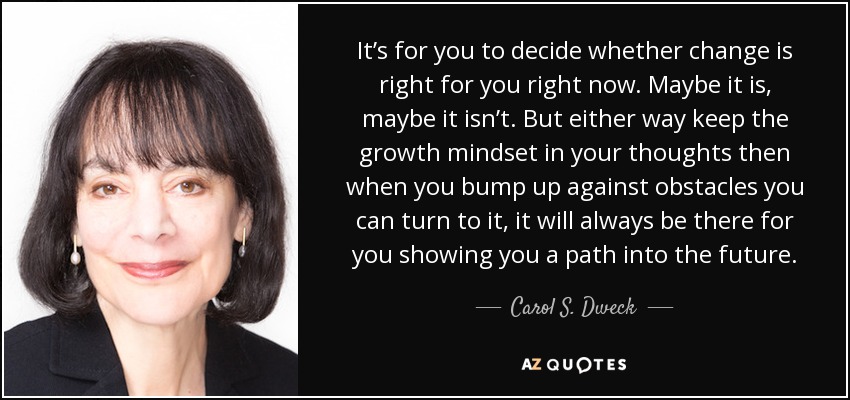 It’s for you to decide whether change is right for you right now. Maybe it is, maybe it isn’t. But either way keep the growth mindset in your thoughts then when you bump up against obstacles you can turn to it, it will always be there for you showing you a path into the future. - Carol S. Dweck