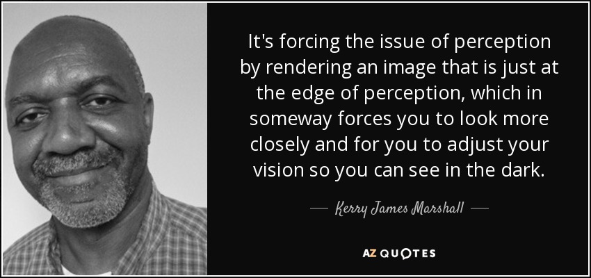 It's forcing the issue of perception by rendering an image that is just at the edge of perception, which in someway forces you to look more closely and for you to adjust your vision so you can see in the dark. - Kerry James Marshall
