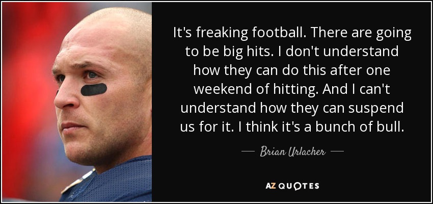 It's freaking football. There are going to be big hits. I don't understand how they can do this after one weekend of hitting. And I can't understand how they can suspend us for it. I think it's a bunch of bull. - Brian Urlacher