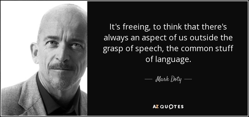 It's freeing, to think that there's always an aspect of us outside the grasp of speech, the common stuff of language. - Mark Doty