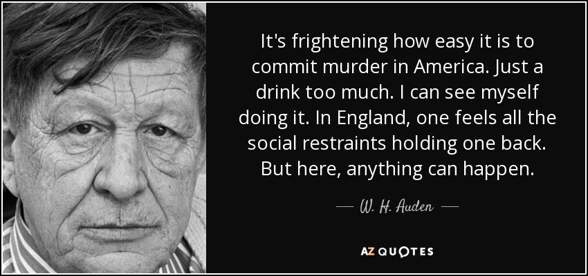 It's frightening how easy it is to commit murder in America. Just a drink too much. I can see myself doing it. In England, one feels all the social restraints holding one back. But here, anything can happen. - W. H. Auden