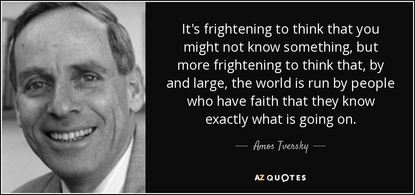 It's frightening to think that you might not know something, but more frightening to think that, by and large, the world is run by people who have faith that they know exactly what is going on. - Amos Tversky