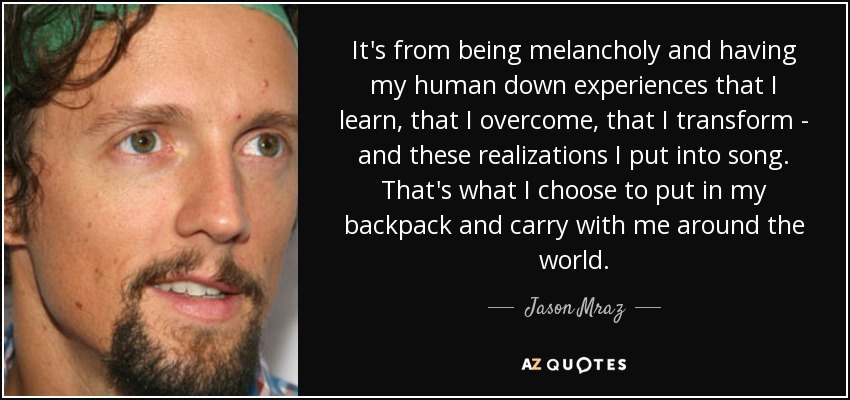 It's from being melancholy and having my human down experiences that I learn, that I overcome, that I transform - and these realizations I put into song. That's what I choose to put in my backpack and carry with me around the world. - Jason Mraz