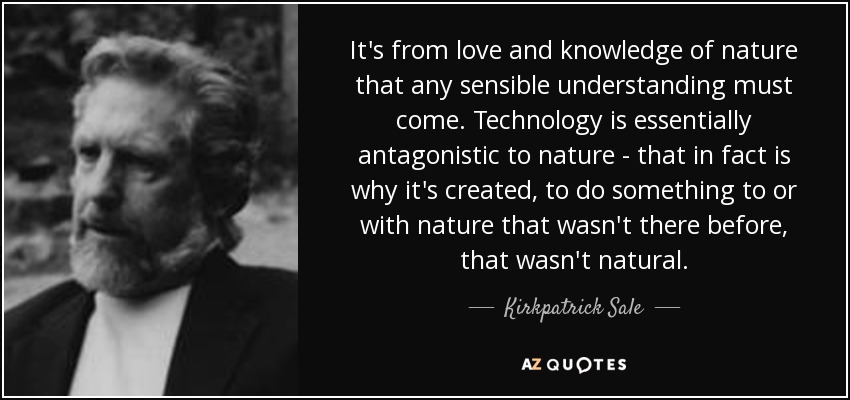 It's from love and knowledge of nature that any sensible understanding must come. Technology is essentially antagonistic to nature - that in fact is why it's created, to do something to or with nature that wasn't there before, that wasn't natural. - Kirkpatrick Sale