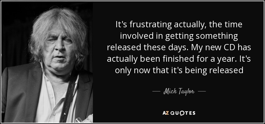 It's frustrating actually, the time involved in getting something released these days. My new CD has actually been finished for a year. It's only now that it's being released - Mick Taylor