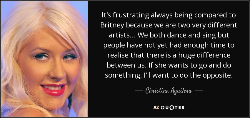 It's frustrating always being compared to Britney because we are two very different artists... We both dance and sing but people have not yet had enough time to realise that there is a huge difference between us. If she wants to go and do something, I'll want to do the opposite. - Christina Aguilera