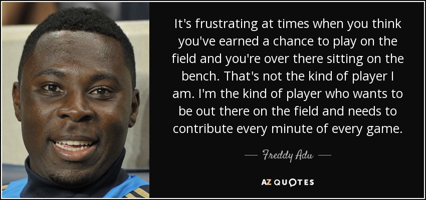 It's frustrating at times when you think you've earned a chance to play on the field and you're over there sitting on the bench. That's not the kind of player I am. I'm the kind of player who wants to be out there on the field and needs to contribute every minute of every game. - Freddy Adu