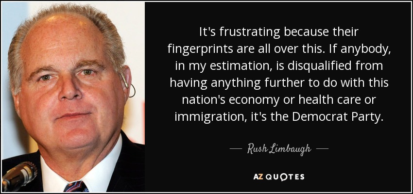 It's frustrating because their fingerprints are all over this. If anybody, in my estimation, is disqualified from having anything further to do with this nation's economy or health care or immigration, it's the Democrat Party. - Rush Limbaugh