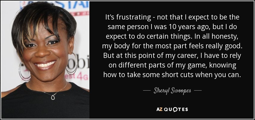 It's frustrating - not that I expect to be the same person I was 10 years ago, but I do expect to do certain things. In all honesty, my body for the most part feels really good. But at this point of my career, I have to rely on different parts of my game, knowing how to take some short cuts when you can. - Sheryl Swoopes