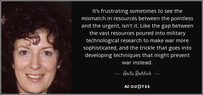 It's frustrating sometimes to see the mismatch in resources between the pointless and the urgent, isn't it. Like the gap between the vast resources poured into military technological research to make war more sophisticated, and the trickle that goes into developing techniques that might prevent war instead. - Anita Roddick