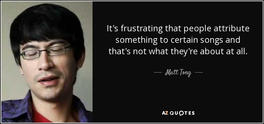 It's frustrating that people attribute something to certain songs and that's not what they're about at all. - Matt Tong