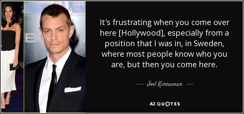 It's frustrating when you come over here [Hollywood], especially from a position that I was in, in Sweden, where most people know who you are, but then you come here. - Joel Kinnaman