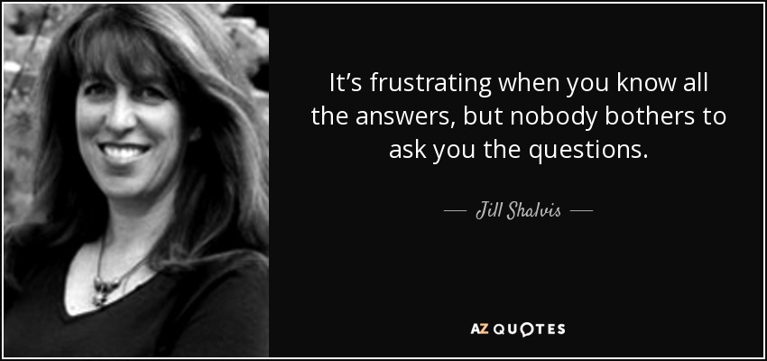 It’s frustrating when you know all the answers, but nobody bothers to ask you the questions. - Jill Shalvis