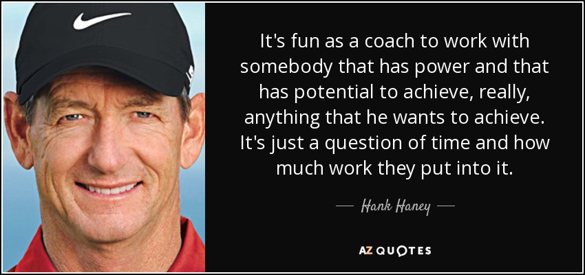 It's fun as a coach to work with somebody that has power and that has potential to achieve, really, anything that he wants to achieve. It's just a question of time and how much work they put into it. - Hank Haney