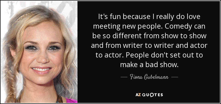 It's fun because I really do love meeting new people. Comedy can be so different from show to show and from writer to writer and actor to actor. People don't set out to make a bad show. - Fiona Gubelmann
