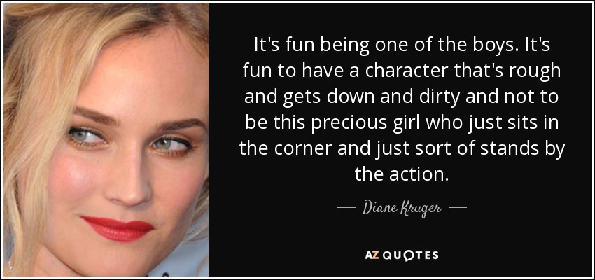 It's fun being one of the boys. It's fun to have a character that's rough and gets down and dirty and not to be this precious girl who just sits in the corner and just sort of stands by the action. - Diane Kruger