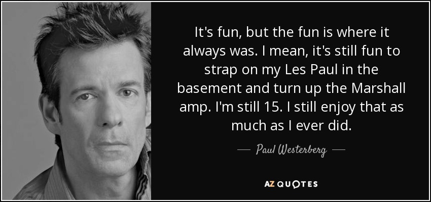 It's fun, but the fun is where it always was. I mean, it's still fun to strap on my Les Paul in the basement and turn up the Marshall amp. I'm still 15. I still enjoy that as much as I ever did. - Paul Westerberg