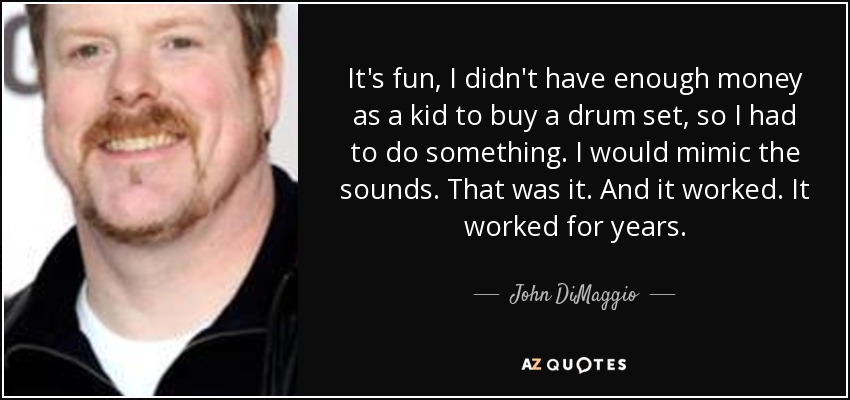 It's fun, I didn't have enough money as a kid to buy a drum set, so I had to do something. I would mimic the sounds. That was it. And it worked. It worked for years. - John DiMaggio