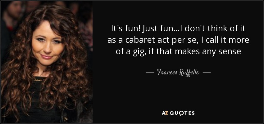 It's fun! Just fun...I don't think of it as a cabaret act per se, I call it more of a gig, if that makes any sense - Frances Ruffelle