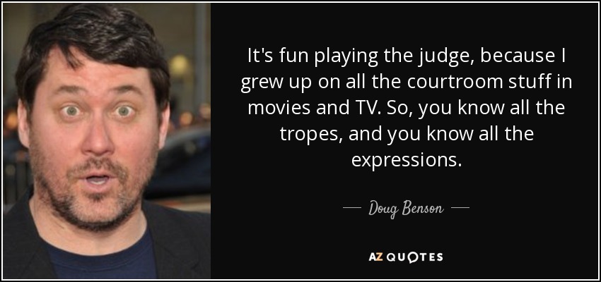 It's fun playing the judge, because I grew up on all the courtroom stuff in movies and TV. So, you know all the tropes, and you know all the expressions. - Doug Benson