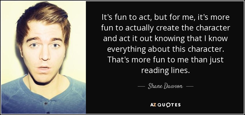It's fun to act, but for me, it's more fun to actually create the character and act it out knowing that I know everything about this character. That's more fun to me than just reading lines. - Shane Dawson