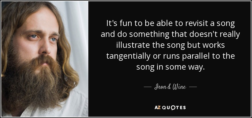 It's fun to be able to revisit a song and do something that doesn't really illustrate the song but works tangentially or runs parallel to the song in some way. - Iron & Wine
