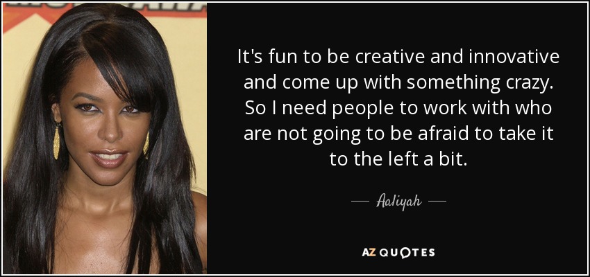 It's fun to be creative and innovative and come up with something crazy. So I need people to work with who are not going to be afraid to take it to the left a bit. - Aaliyah
